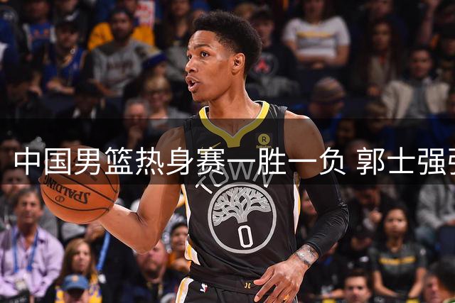 中国男篮热身赛一胜一负 郭士强强调练兵为上