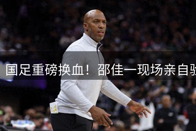 国足重磅换血！邵佳一现场亲自验货，5大天才有望入选集训名单！