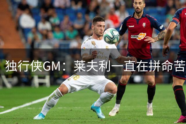 独行侠GM：莱夫利一直在拼命苦练 他正全力找回最佳状态