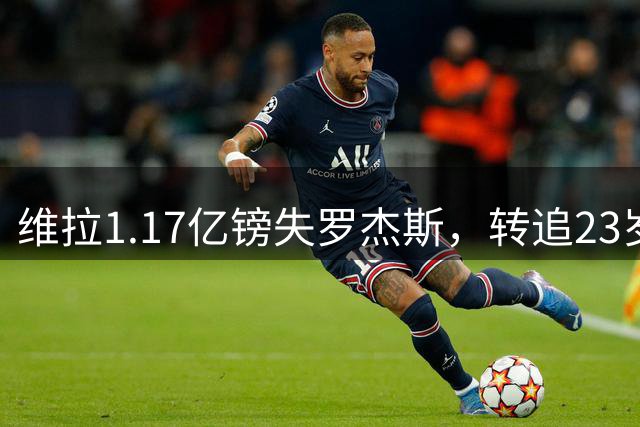 维拉1.17亿镑失罗杰斯，转追23岁克罗地亚新核巴图里纳