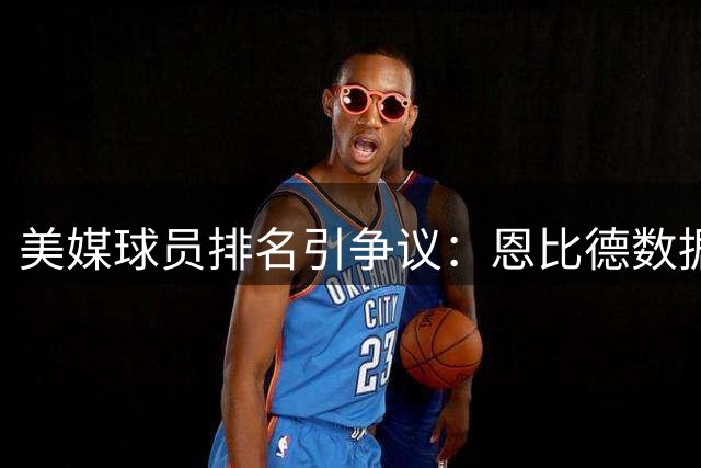 美媒球员排名引争议：恩比德数据碾压戈登却屈居其后