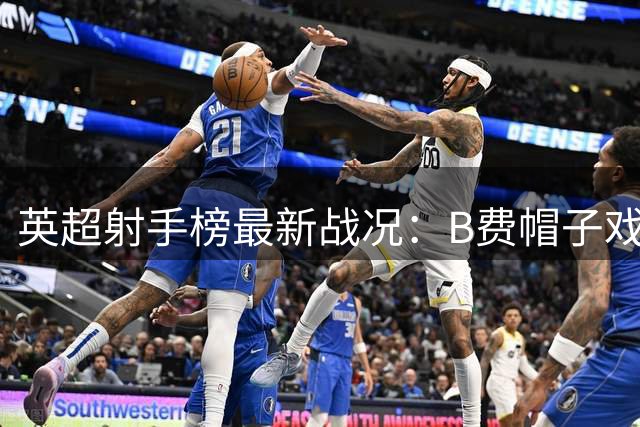 英超射手榜最新战况：B费帽子戏法登顶 7将共享次席